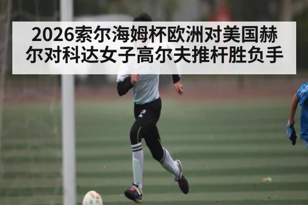 2026索尔海姆杯欧洲对美国赫尔对科达女子高尔夫推杆胜负手